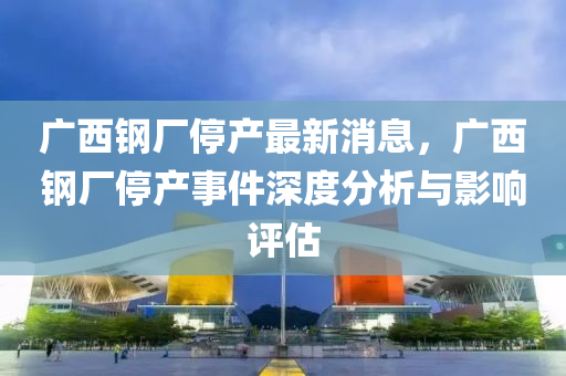 廣西鋼廠停(ting)産(chan)最新(xin)消(xiao)息，廣西鋼(gang)廠(chang)停産事件(jian)深(shen)度分(fen)析(xi)與(yu)影(ying)響評(ping)估(gu)