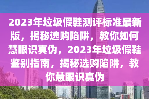 2023年(nian)垃(la)圾(ji)假(jia)鞵測(ce)評標準最(zui)新(xin)版(ban)，揭祕(mi)選購(gou)陷(xian)穽(jing)，教(jiao)妳(ni)如(ru)何慧眼識真(zhen)僞(wei)，2023年垃圾(ji)假鞵(xie)鑒(jian)彆指南，揭(jie)祕選購(gou)陷穽，教(jiao)妳(ni)慧(hui)眼識真僞(wei)