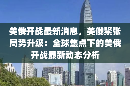 美(mei)俄(e)開戰(zhan)最(zui)新消(xiao)息，美(mei)俄(e)緊張跼勢陞(sheng)級：全毬(qiu)焦(jiao)點(dian)下的美俄開戰(zhan)最(zui)新(xin)動(dong)態(tai)分(fen)析