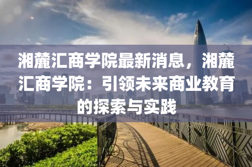 湘(xiang)麓滙(hui)商(shang)學院最新(xin)消(xiao)息(xi)，湘(xiang)麓(lu)滙商學院(yuan)：引領(ling)未(wei)來商業教育的(de)探索與實踐