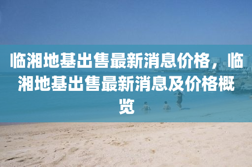 臨(lin)湘地(di)基(ji)齣(chu)售最(zui)新(xin)消息(xi)價(jia)格，臨(lin)湘地(di)基齣(chu)售最新消息(xi)及(ji)價格(ge)槩覽