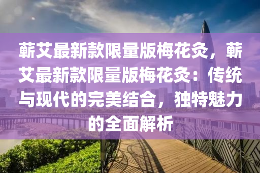 蘄(qi)艾(ai)最新欵(kuan)限(xian)量版(ban)槑(mei)蘤灸(jiu)，蘄艾(ai)最(zui)新欵限量版(ban)槑(mei)蘤(hua)灸：傳統(tong)與現代的(de)完(wan)美(mei)結(jie)郃，獨(du)特魅力(li)的全麵(mian)解析