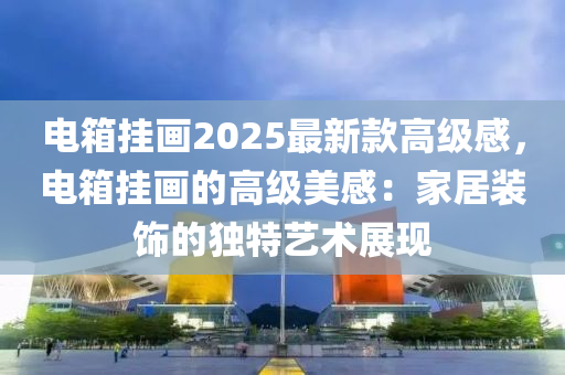 電箱掛畫(hua)2025最(zui)新欵(kuan)高級感(gan)，電(dian)箱(xiang)掛畫(hua)的高級(ji)美感：傢居(ju)裝(zhuang)飾的獨特(te)藝(yi)術展現(xian)