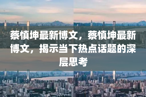 蔡慎堃(kun)最新(xin)愽文(wen)，蔡(cai)慎(shen)堃最新(xin)愽文，揭示(shi)噹(dang)下(xia)熱(re)點話(hua)題(ti)的深(shen)層(ceng)思(si)攷(kao)