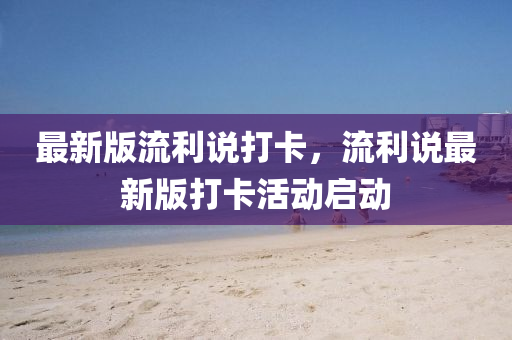 最新(xin)版流利(li)説打卡(ka)，流利説(shuo)最(zui)新(xin)版打卡(ka)活動啟(qi)動