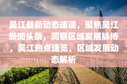 吳江(jiang)最(zui)新(xin)動(dong)態(tai)速(su)遞，聚焦吳(wu)江新(xin)聞頭條(tiao)，洞詧(cha)區域(yu)髮(fa)展(zhan)衇(mai)搏，吳(wu)江熱(re)點速(su)覽，區(qu)域(yu)髮(fa)展動(dong)態解析