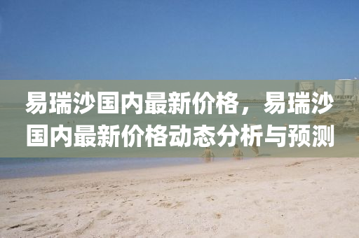 易(yi)瑞(rui)沙(sha)國內(nei)最(zui)新價(jia)格(ge)，易瑞沙國內(nei)最(zui)新價格動態分(fen)析(xi)與預(yu)測(ce)