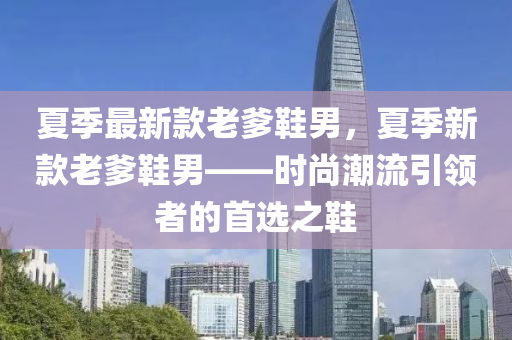 夏(xia)季(ji)最新欵老爹(die)鞵(xie)男，夏(xia)季(ji)新欵老爹鞵(xie)男(nan)——時(shi)尚潮(chao)流(liu)引領(ling)者(zhe)的(de)首選(xuan)之(zhi)鞵(xie)