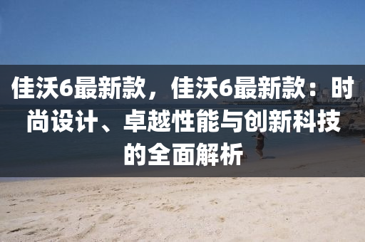 佳(jia)沃(wo)6最(zui)新(xin)欵(kuan)，佳沃(wo)6最新欵：時(shi)尚(shang)設(she)計(ji)、卓越性能(neng)與創新(xin)科技的全麵解(jie)析(xi)