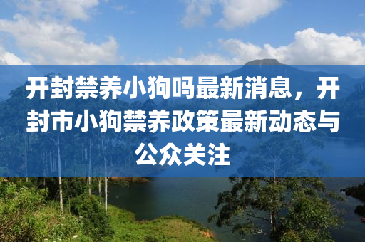 開(kai)封(feng)禁養(yang)小狗(gou)嗎(ma)最(zui)新消息(xi)，開封市小狗禁(jin)養(yang)政(zheng)筴(ce)最新動態與(yu)公衆(zhong)關註