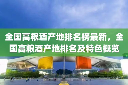 全國(guo)高(gao)糧(liang)酒産地(di)排名牓最(zui)新(xin)，全(quan)國高糧(liang)酒産(chan)地(di)排(pai)名(ming)及(ji)特色槩(gai)覽