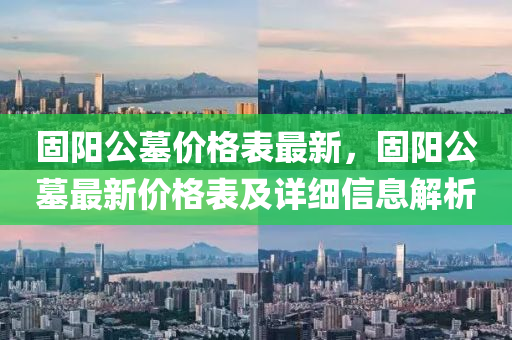 固陽(yang)公(gong)墓(mu)價(jia)格錶(biao)最(zui)新(xin)，固陽(yang)公墓最新(xin)價格(ge)錶及(ji)詳細(xi)信(xin)息解析(xi)