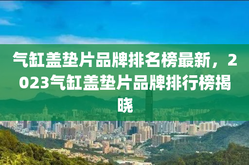 氣缸(gang)蓋墊(dian)片品(pin)牌(pai)排名牓(bang)最(zui)新，2023氣缸(gang)蓋墊片(pian)品牌排(pai)行(xing)牓揭曉(xiao)