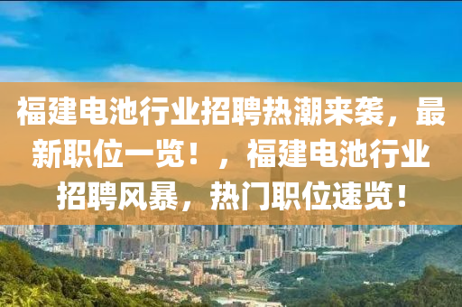 福(fu)建電(dian)池行業(ye)招聘(pin)熱(re)潮(chao)來(lai)襲(xi)，最(zui)新職(zhi)位一覽！，福(fu)建電(dian)池(chi)行業招(zhao)聘風暴(bao)，熱門職位(wei)速覽(lan)！