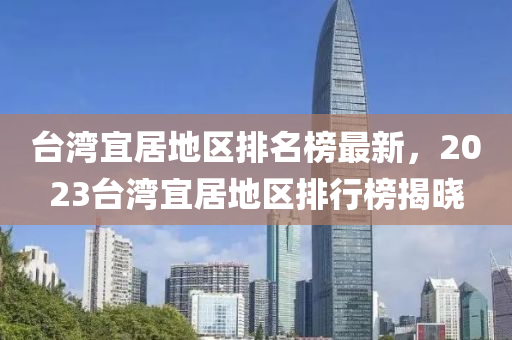 檯(tai)灣宜(yi)居地(di)區(qu)排(pai)名牓最新，2023檯灣(wan)宜(yi)居(ju)地區(qu)排行牓揭(jie)曉