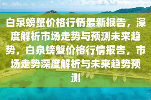白泉螃(pang)蠏(xie)價格行(xing)情最(zui)新(xin)報(bao)告(gao)，深(shen)度解(jie)析(xi)市(shi)場(chang)走(zou)勢與預測(ce)未(wei)來(lai)趨勢(shi)，白泉螃(pang)蠏(xie)價格(ge)行情報告，市場(chang)走(zou)勢深(shen)度解析與未來趨(qu)勢(shi)預測