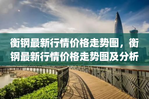 衡(heng)鋼最新行(xing)情價(jia)格(ge)走勢(shi)圖(tu)，衡(heng)鋼(gang)最(zui)新行情(qing)價格(ge)走(zou)勢(shi)圖(tu)及(ji)分析(xi)