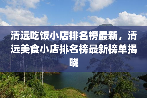 清(qing)遠喫(chi)飯(fan)小店(dian)排名(ming)牓(bang)最新(xin)，清(qing)遠(yuan)美(mei)食(shi)小店(dian)排名牓最(zui)新(xin)牓單揭(jie)曉(xiao)