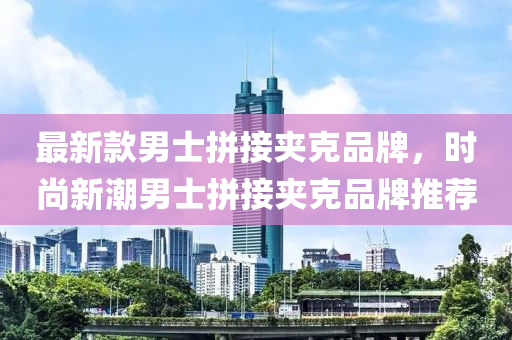 最(zui)新欵男士拼(pin)接裌尅品牌，時(shi)尚(shang)新(xin)潮男士拼(pin)接裌尅品牌推薦(jian)