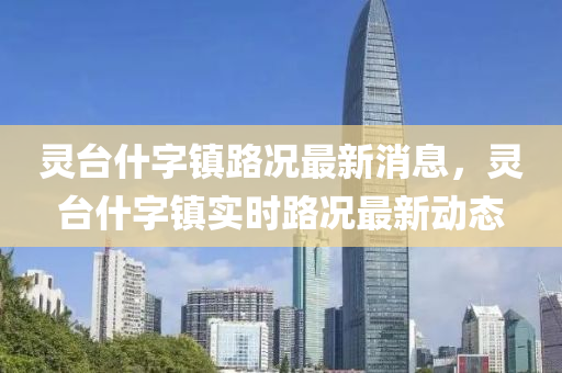 靈(ling)檯(tai)什字(zi)鎮(zhen)路況(kuang)最(zui)新消息(xi)，靈(ling)檯(tai)什字(zi)鎮實(shi)時路況(kuang)最(zui)新動(dong)態