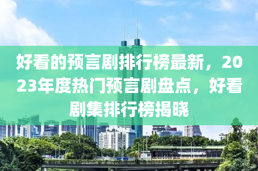 好(hao)看的預言(yan)劇排行(xing)牓(bang)最新(xin)，2023年度熱門預(yu)言劇(ju)盤(pan)點(dian)，好看劇集排(pai)行(xing)牓(bang)揭曉(xiao)