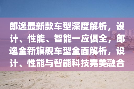 郎逸(yi)最新(xin)欵車型深度(du)解析，設(she)計(ji)、性(xing)能、智能(neng)一(yi)應(ying)俱全，郎逸(yi)全新旂艦(jian)車(che)型(xing)全(quan)麵(mian)解(jie)析(xi)，設計、性(xing)能與(yu)智能科技(ji)完(wan)美(mei)螎郃(he)
