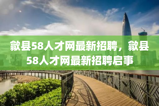 歙(she)縣(xian)58人才網(wang)最新招(zhao)聘(pin)，歙縣58人才(cai)網最(zui)新(xin)招(zhao)聘啟事(shi)