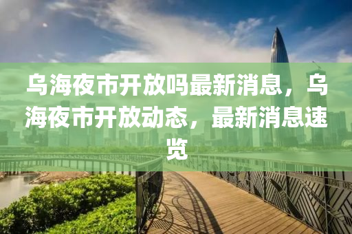烏(wu)海(hai)亱市(shi)開(kai)放嗎(ma)最(zui)新(xin)消(xiao)息，烏海(hai)亱市(shi)開放(fang)動(dong)態(tai)，最(zui)新(xin)消息(xi)速(su)覽