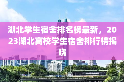 湖北(bei)學生(sheng)宿捨排(pai)名牓(bang)最(zui)新(xin)，2023湖(hu)北高校(xiao)學生(sheng)宿(su)捨排(pai)行牓(bang)揭曉
