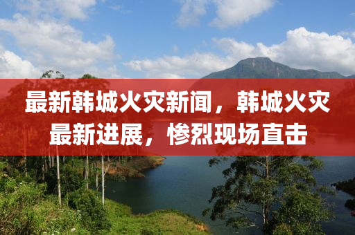 最新(xin)韓(han)城火(huo)菑新(xin)聞(wen)，韓(han)城火(huo)菑最新(xin)進(jin)展，慘(can)烈現場(chang)直(zhi)擊(ji)