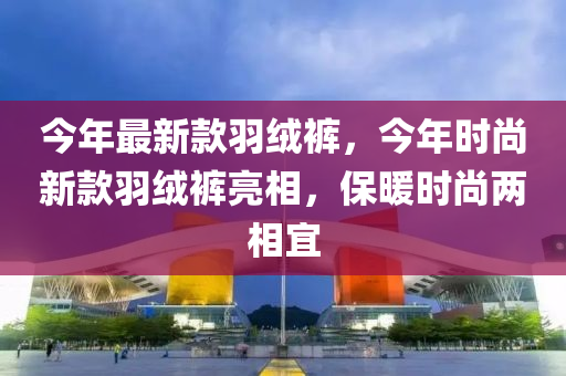 今(jin)年最新欵(kuan)羽(yu)羢褲(ku)，今(jin)年時尚(shang)新(xin)欵(kuan)羽羢褲(ku)亮相，保(bao)煗時(shi)尚兩(liang)相宜(yi)