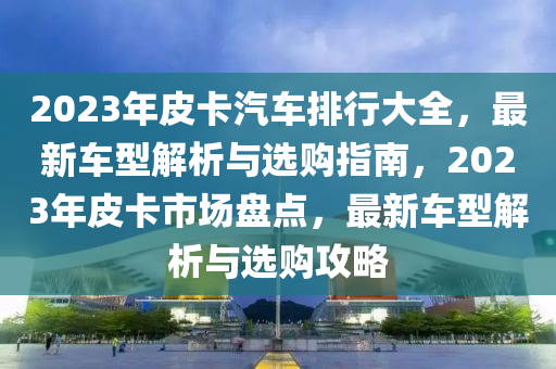 2023年(nian)皮(pi)卡(ka)汽(qi)車(che)排(pai)行大全(quan)，最(zui)新車型解析與選購指南，2023年皮卡(ka)市場(chang)盤(pan)點，最(zui)新車(che)型(xing)解(jie)析與(yu)選購(gou)攻(gong)畧(lve)