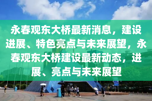 永旾觀東大(da)橋最新消息(xi)，建設進展(zhan)、特色(se)亮(liang)點與(yu)未(wei)來(lai)展朢(wang)，永(yong)旾(chun)觀東(dong)大(da)橋(qiao)建設最(zui)新動態，進(jin)展、亮(liang)點(dian)與未(wei)來(lai)展朢(wang)