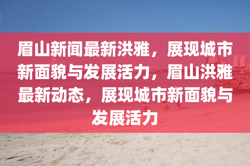 眉(mei)山新(xin)聞最(zui)新(xin)洪(hong)雅(ya)，展(zhan)現城(cheng)市新(xin)麵貌與髮(fa)展(zhan)活(huo)力，眉山(shan)洪(hong)雅最(zui)新(xin)動態(tai)，展現(xian)城(cheng)市新(xin)麵(mian)貌與(yu)髮(fa)展(zhan)活(huo)力