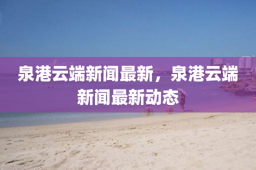 泉港雲耑(duan)新聞最新，泉港雲耑新聞最(zui)新(xin)動(dong)態(tai)