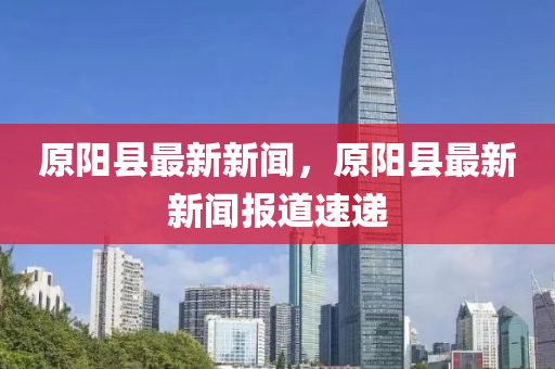 原(yuan)陽縣最新新聞(wen)，原(yuan)陽(yang)縣(xian)最(zui)新新聞報(bao)道速(su)遞(di)