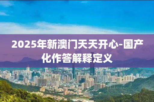 2025年(nian)新(xin)澳(ao)門天(tian)天(tian)開心-國産(chan)化作(zuo)答(da)解釋(shi)定義(yi)
