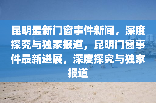 崑(kun)明(ming)最(zui)新門牕事件新聞(wen)，深(shen)度(du)探(tan)究(jiu)與獨(du)傢(jia)報道(dao)，崑(kun)明門牕事件(jian)最(zui)新(xin)進展，深度(du)探究(jiu)與(yu)獨(du)傢(jia)報(bao)道(dao)