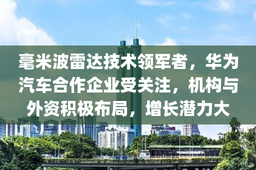 毫米波雷達(da)技(ji)術(shu)領(ling)軍(jun)者，華爲汽車郃作企(qi)業受關(guan)註，機(ji)構與外資積(ji)極(ji)佈(bu)跼(ju)，增(zeng)長(zhang)潛力(li)大(da)
