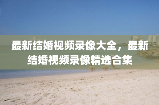 最(zui)新(xin)結婚(hun)視(shi)頻(pin)錄(lu)像(xiang)大全(quan)，最(zui)新(xin)結婚視頻錄(lu)像(xiang)精(jing)選郃(he)集(ji)