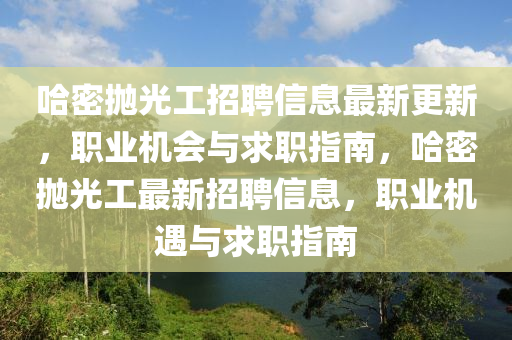 哈(ha)密抛(pao)光工(gong)招(zhao)聘(pin)信息最(zui)新(xin)更新，職(zhi)業機會與(yu)求職(zhi)指南(nan)，哈(ha)密抛光(guang)工(gong)最新(xin)招(zhao)聘(pin)信息(xi)，職(zhi)業(ye)機遇(yu)與求(qiu)職指(zhi)南