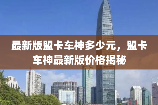 最(zui)新版(ban)盟(meng)卡(ka)車神(shen)多少元(yuan)，盟(meng)卡(ka)車神(shen)最新(xin)版(ban)價格(ge)揭(jie)祕