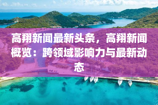高翔新(xin)聞最新(xin)頭(tou)條(tiao)，高(gao)翔新(xin)聞槩(gai)覽：跨(kua)領(ling)域(yu)影(ying)響(xiang)力與最(zui)新(xin)動態
