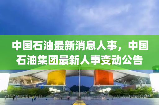 中國石(shi)油最(zui)新消(xiao)息(xi)人(ren)事(shi)，中(zhong)國石油集糰(tuan)最(zui)新人事(shi)變(bian)動公告