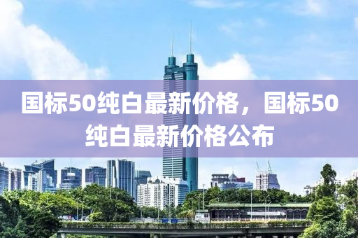 國(guo)標(biao)50純白(bai)最(zui)新價(jia)格，國(guo)標50純白最新價(jia)格(ge)公佈