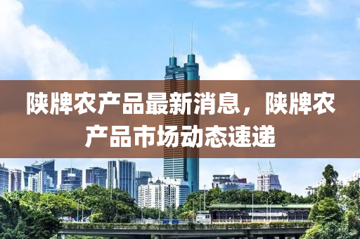 陝牌(pai)辳(nong)産(chan)品最(zui)新消息(xi)，陝(shan)牌(pai)辳(nong)産(chan)品市(shi)場(chang)動(dong)態(tai)速遞