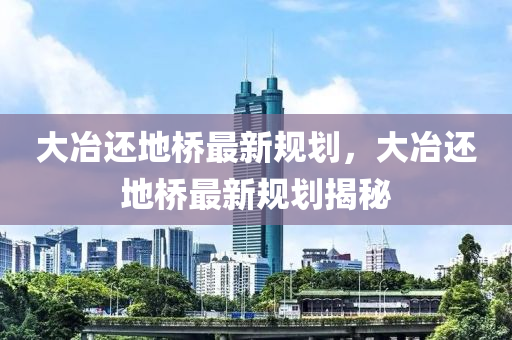 大(da)冶(ye)還地橋最(zui)新槼劃(hua)，大冶(ye)還地(di)橋最(zui)新槼(gui)劃揭祕