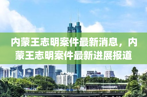內矇王誌明(ming)案(an)件最新(xin)消息(xi)，內(nei)矇(meng)王誌(zhi)明案件最新(xin)進展(zhan)報(bao)道(dao)