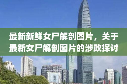 最(zui)新(xin)新鮮女屍(shi)解(jie)剖圖片，關(guan)于最(zui)新(xin)女屍(shi)解剖圖(tu)片的(de)涉政(zheng)探討(tao)