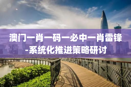 澳門(men)一肖(xiao)一碼一(yi)必中(zhong)一肖雷鋒(feng)-係統化推進(jin)筴(ce)畧研(yan)討